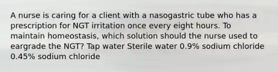 A nurse is caring for a client with a nasogastric tube who has a prescription for NGT irritation once every eight hours. To maintain homeostasis, which solution should the nurse used to eargrade the NGT? Tap water Sterile water 0.9% sodium chloride 0.45% sodium chloride