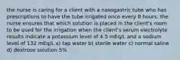 the nurse is caring for a client with a nasogastric tube who has prescriptions to have the tube irrigated once every 8 hours. the nurse ensures that which solution is placed in the client's room to be used for the irrigation when the client's serum electrolyte results indicate a potassium level of 4.5 mEq/L and a sodium level of 132 mEq/L a) tap water b) sterile water c) normal saline d) dextrose solution 5%