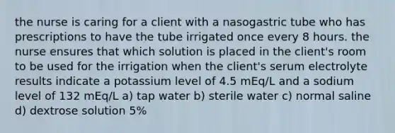 the nurse is caring for a client with a nasogastric tube who has prescriptions to have the tube irrigated once every 8 hours. the nurse ensures that which solution is placed in the client's room to be used for the irrigation when the client's serum electrolyte results indicate a potassium level of 4.5 mEq/L and a sodium level of 132 mEq/L a) tap water b) sterile water c) normal saline d) dextrose solution 5%