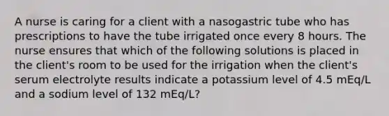 A nurse is caring for a client with a nasogastric tube who has prescriptions to have the tube irrigated once every 8 hours. The nurse ensures that which of the following solutions is placed in the client's room to be used for the irrigation when the client's serum electrolyte results indicate a potassium level of 4.5 mEq/L and a sodium level of 132 mEq/L?