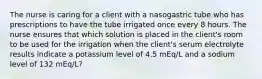 The nurse is caring for a client with a nasogastric tube who has prescriptions to have the tube irrigated once every 8 hours. The nurse ensures that which solution is placed in the client's room to be used for the irrigation when the client's serum electrolyte results indicate a potassium level of 4.5 mEq/L and a sodium level of 132 mEq/L?