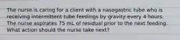 The nurse is caring for a client with a nasogastric tube who is receiving intermittent tube feedings by gravity every 4 hours. The nurse aspirates 75 mL of residual prior to the next feeding. What action should the nurse take next?