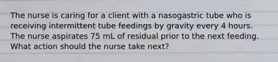 The nurse is caring for a client with a nasogastric tube who is receiving intermittent tube feedings by gravity every 4 hours. The nurse aspirates 75 mL of residual prior to the next feeding. What action should the nurse take next?