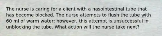 The nurse is caring for a client with a nasointestinal tube that has become blocked. The nurse attempts to flush the tube with 60 ml of warm water; however, this attempt is unsuccessful in unblocking the tube. What action will the nurse take next?