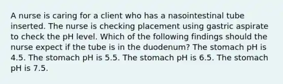 A nurse is caring for a client who has a nasointestinal tube inserted. The nurse is checking placement using gastric aspirate to check the pH level. Which of the following findings should the nurse expect if the tube is in the duodenum? The stomach pH is 4.5. The stomach pH is 5.5. The stomach pH is 6.5. The stomach pH is 7.5.