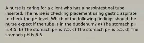 A nurse is caring for a client who has a nasointestinal tube inserted. The nurse is checking placement using gastric aspirate to check the pH level. Which of the following findings should the nurse expect if the tube is in the duodenum? a) The stomach pH is 4.5. b) The stomach pH is 7.5. c) The stomach pH is 5.5. d) The stomach pH is 6.5.