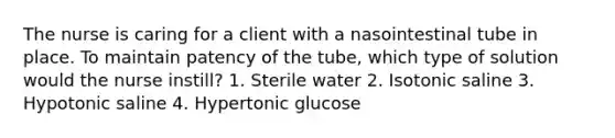 The nurse is caring for a client with a nasointestinal tube in place. To maintain patency of the tube, which type of solution would the nurse instill? 1. Sterile water 2. Isotonic saline 3. Hypotonic saline 4. Hypertonic glucose