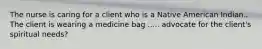 The nurse is caring for a client who is a Native American Indian.. The client is wearing a medicine bag ..... advocate for the client's spiritual needs?