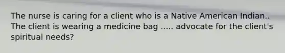 The nurse is caring for a client who is a Native American Indian.. The client is wearing a medicine bag ..... advocate for the client's spiritual needs?