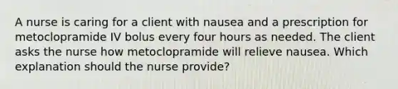 A nurse is caring for a client with nausea and a prescription for metoclopramide IV bolus every four hours as needed. The client asks the nurse how metoclopramide will relieve nausea. Which explanation should the nurse provide?