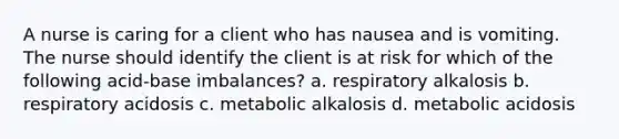 A nurse is caring for a client who has nausea and is vomiting. The nurse should identify the client is at risk for which of the following acid-base imbalances? a. respiratory alkalosis b. respiratory acidosis c. metabolic alkalosis d. metabolic acidosis