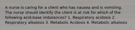 A nurse is caring for a client who has nausea and is vomiting. The nurse should identify the client is at risk for which of the following acid-base imbalances? 1. Respiratory acidosis 2. Respiratory alkalosis 3. Metabolic Acidosis 4. Metabolic alkalosis