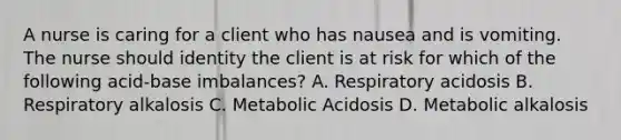 A nurse is caring for a client who has nausea and is vomiting. The nurse should identity the client is at risk for which of the following acid-base imbalances? A. Respiratory acidosis B. Respiratory alkalosis C. Metabolic Acidosis D. Metabolic alkalosis