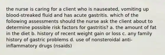 the nurse is caring for a client who is nauseated, vomiting up blood-streaked fluid and has acute gastritis. which of the following assessments should the nurse ask the client about to determine possible risk factors for gastritis? a. the amount of fat in the diet b. history of recent weight gain or loss c. any family history of gastric problems d. use of nonsteroidal anti-inflammatory drugs (nsaids)