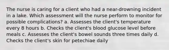 The nurse is caring for a client who had a near-drowning incident in a lake. Which assessment will the nurse perform to monitor for possible complications? a. Assesses the client's temperature every 8 hours b. Checks the client's blood glucose level before meals c. Assesses the client's bowel sounds three times daily d. Checks the client's skin for petechiae daily