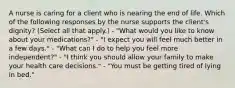 A nurse is caring for a client who is nearing the end of life. Which of the following responses by the nurse supports the client's dignity? (Select all that apply.) - "What would you like to know about your medications?" - "I expect you will feel much better in a few days." - "What can I do to help you feel more independent?" - "I think you should allow your family to make your health care decisions." - "You must be getting tired of lying in bed."