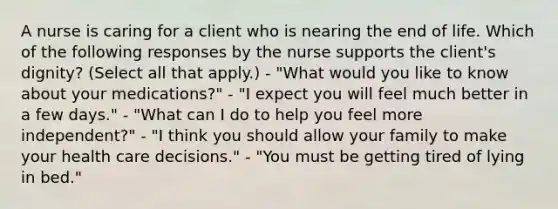 A nurse is caring for a client who is nearing the end of life. Which of the following responses by the nurse supports the client's dignity? (Select all that apply.) - "What would you like to know about your medications?" - "I expect you will feel much better in a few days." - "What can I do to help you feel more independent?" - "I think you should allow your family to make your health care decisions." - "You must be getting tired of lying in bed."