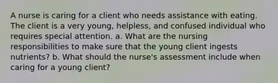 A nurse is caring for a client who needs assistance with eating. The client is a very young, helpless, and confused individual who requires special attention. a. What are the nursing responsibilities to make sure that the young client ingests nutrients? b. What should the nurse's assessment include when caring for a young client?