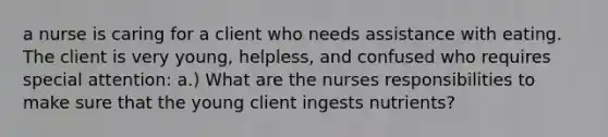 a nurse is caring for a client who needs assistance with eating. The client is very young, helpless, and confused who requires special attention: a.) What are the nurses responsibilities to make sure that the young client ingests nutrients?