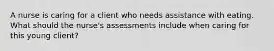 A nurse is caring for a client who needs assistance with eating. What should the nurse's assessments include when caring for this young client?