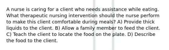 A nurse is caring for a client who needs assistance while eating. What therapeutic nursing intervention should the nurse perform to make this client comfortable during meals? A) Provide thick liquids to the client. B) Allow a family member to feed the client. C) Teach the client to locate the food on the plate. D) Describe the food to the client.