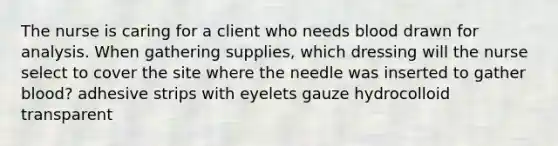 The nurse is caring for a client who needs blood drawn for analysis. When gathering supplies, which dressing will the nurse select to cover the site where the needle was inserted to gather blood? adhesive strips with eyelets gauze hydrocolloid transparent