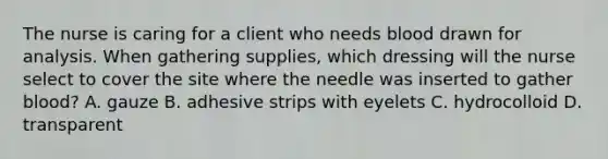 The nurse is caring for a client who needs blood drawn for analysis. When gathering supplies, which dressing will the nurse select to cover the site where the needle was inserted to gather blood? A. gauze B. adhesive strips with eyelets C. hydrocolloid D. transparent