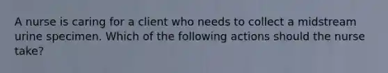 A nurse is caring for a client who needs to collect a midstream urine specimen. Which of the following actions should the nurse take?