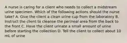 A nurse is caring for a client who needs to collect a midstream urine specimen. Which of the following actions should the nurse take? A. Give the client a clean urine cup from the laboratory B. Instruct the client to cleanse the perineal area from the back to the front C. Have the client urinate a small amount of urine before starting the collection D. Tell the client to collect about 10 mL of urine