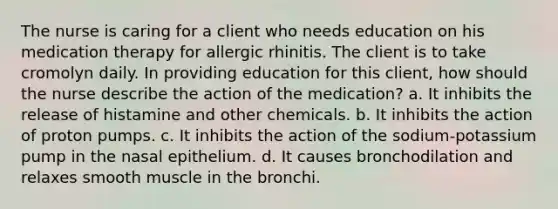 The nurse is caring for a client who needs education on his medication therapy for allergic rhinitis. The client is to take cromolyn daily. In providing education for this client, how should the nurse describe the action of the medication? a. It inhibits the release of histamine and other chemicals. b. It inhibits the action of proton pumps. c. It inhibits the action of the sodium-potassium pump in the nasal epithelium. d. It causes bronchodilation and relaxes smooth muscle in the bronchi.