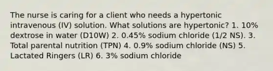 The nurse is caring for a client who needs a hypertonic intravenous (IV) solution. What solutions are hypertonic? 1. 10% dextrose in water (D10W) 2. 0.45% sodium chloride (1/2 NS). 3. Total parental nutrition (TPN) 4. 0.9% sodium chloride (NS) 5. Lactated Ringers (LR) 6. 3% sodium chloride