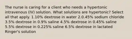 The nurse is caring for a client who needs a hypertonic intravenous (IV) solution. What solutions are hypertonic? Select all that apply. 1.10% dextrose in water 2.0.45% sodium chloride 3.5% dextrose in 0.9% saline 4.5% dextrose in 0.45% saline 5.5% dextrose in 0.225% saline 6.5% dextrose in lactated Ringer's solution