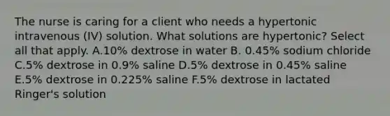 The nurse is caring for a client who needs a hypertonic intravenous (IV) solution. What solutions are hypertonic? Select all that apply. A.10% dextrose in water B. 0.45% sodium chloride C.5% dextrose in 0.9% saline D.5% dextrose in 0.45% saline E.5% dextrose in 0.225% saline F.5% dextrose in lactated Ringer's solution