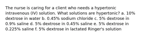 The nurse is caring for a client who needs a hypertonic intravenous (IV) solution. What solutions are hypertonic? a. 10% dextrose in water b. 0.45% sodium chloride c. 5% dextrose in 0.9% saline d. 5% dextrose in 0.45% saline e. 5% dextrose in 0.225% saline f. 5% dextrose in lactated Ringer's solution