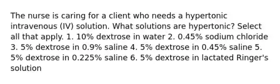 The nurse is caring for a client who needs a hypertonic intravenous (IV) solution. What solutions are hypertonic? Select all that apply. 1. 10% dextrose in water 2. 0.45% sodium chloride 3. 5% dextrose in 0.9% saline 4. 5% dextrose in 0.45% saline 5. 5% dextrose in 0.225% saline 6. 5% dextrose in lactated Ringer's solution