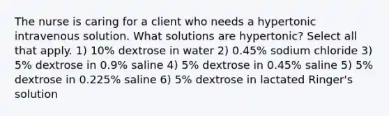 The nurse is caring for a client who needs a hypertonic intravenous solution. What solutions are hypertonic? Select all that apply. 1) 10% dextrose in water 2) 0.45% sodium chloride 3) 5% dextrose in 0.9% saline 4) 5% dextrose in 0.45% saline 5) 5% dextrose in 0.225% saline 6) 5% dextrose in lactated Ringer's solution