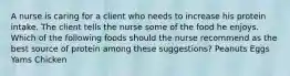 A nurse is caring for a client who needs to increase his protein intake. The client tells the nurse some of the food he enjoys. Which of the following foods should the nurse recommend as the best source of protein among these suggestions? Peanuts Eggs Yams Chicken