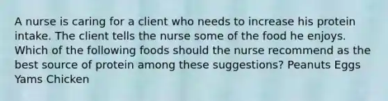 A nurse is caring for a client who needs to increase his protein intake. The client tells the nurse some of the food he enjoys. Which of the following foods should the nurse recommend as the best source of protein among these suggestions? Peanuts Eggs Yams Chicken