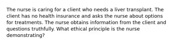 The nurse is caring for a client who needs a liver transplant. The client has no health insurance and asks the nurse about options for treatments. The nurse obtains information from the client and questions truthfully. What ethical principle is the nurse demonstrating?