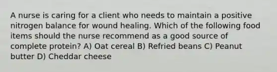 A nurse is caring for a client who needs to maintain a positive nitrogen balance for wound healing. Which of the following food items should the nurse recommend as a good source of complete protein? A) Oat cereal B) Refried beans C) Peanut butter D) Cheddar cheese