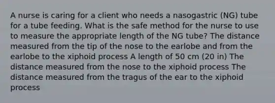 A nurse is caring for a client who needs a nasogastric (NG) tube for a tube feeding. What is the safe method for the nurse to use to measure the appropriate length of the NG tube? The distance measured from the tip of the nose to the earlobe and from the earlobe to the xiphoid process A length of 50 cm (20 in) The distance measured from the nose to the xiphoid process The distance measured from the tragus of the ear to the xiphoid process