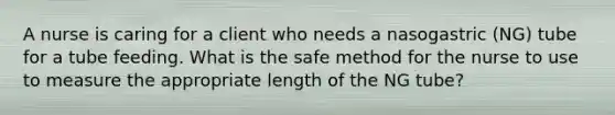 A nurse is caring for a client who needs a nasogastric (NG) tube for a tube feeding. What is the safe method for the nurse to use to measure the appropriate length of the NG tube?