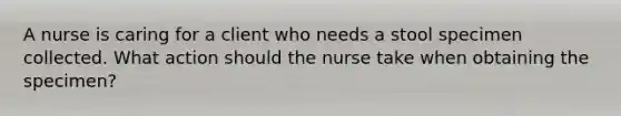 A nurse is caring for a client who needs a stool specimen collected. What action should the nurse take when obtaining the specimen?