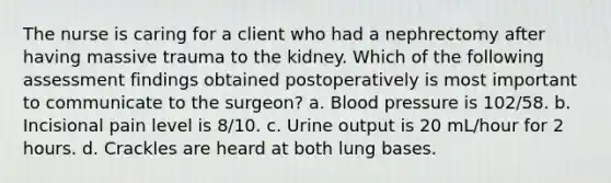 The nurse is caring for a client who had a nephrectomy after having massive trauma to the kidney. Which of the following assessment findings obtained postoperatively is most important to communicate to the surgeon? a. Blood pressure is 102/58. b. Incisional pain level is 8/10. c. Urine output is 20 mL/hour for 2 hours. d. Crackles are heard at both lung bases.