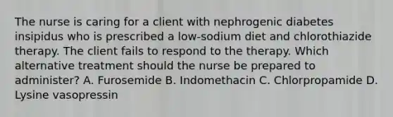 The nurse is caring for a client with nephrogenic diabetes insipidus who is prescribed a low-sodium diet and chlorothiazide therapy. The client fails to respond to the therapy. Which alternative treatment should the nurse be prepared to administer? A. Furosemide B. Indomethacin C. Chlorpropamide D. Lysine vasopressin