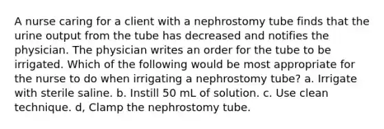 A nurse caring for a client with a nephrostomy tube finds that the urine output from the tube has decreased and notifies the physician. The physician writes an order for the tube to be irrigated. Which of the following would be most appropriate for the nurse to do when irrigating a nephrostomy tube? a. Irrigate with sterile saline. b. Instill 50 mL of solution. c. Use clean technique. d, Clamp the nephrostomy tube.