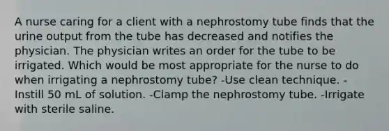 A nurse caring for a client with a nephrostomy tube finds that the urine output from the tube has decreased and notifies the physician. The physician writes an order for the tube to be irrigated. Which would be most appropriate for the nurse to do when irrigating a nephrostomy tube? -Use clean technique. -Instill 50 mL of solution. -Clamp the nephrostomy tube. -Irrigate with sterile saline.