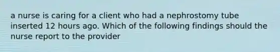 a nurse is caring for a client who had a nephrostomy tube inserted 12 hours ago. Which of the following findings should the nurse report to the provider