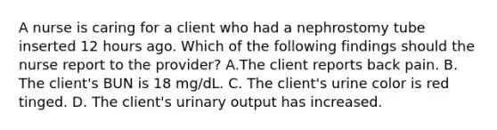 A nurse is caring for a client who had a nephrostomy tube inserted 12 hours ago. Which of the following findings should the nurse report to the provider? A.The client reports back pain. B. The client's BUN is 18 mg/dL. C. The client's urine color is red tinged. D. The client's urinary output has increased.