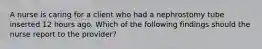 A nurse is caring for a client who had a nephrostomy tube inserted 12 hours ago. Which of the following findings should the nurse report to the provider?